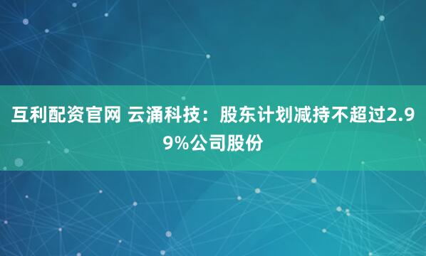 互利配资官网 云涌科技：股东计划减持不超过2.99%公司股份
