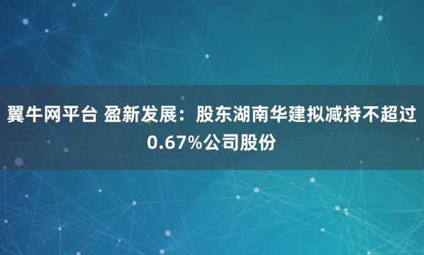 翼牛网平台 盈新发展：股东湖南华建拟减持不超过0.67%公司股份