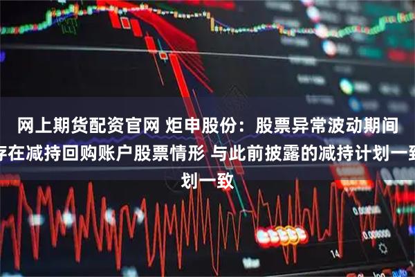 网上期货配资官网 炬申股份：股票异常波动期间存在减持回购账户股票情形 与此前披露的减持计划一致