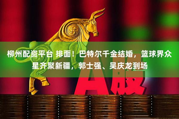 柳州配资平台 排面！巴特尔千金结婚，篮球界众星齐聚新疆，郭士强、吴庆龙到场