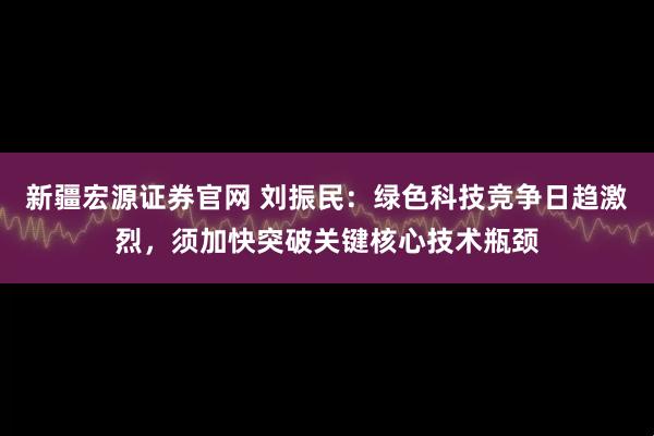 新疆宏源证券官网 刘振民：绿色科技竞争日趋激烈，须加快突破关键核心技术瓶颈