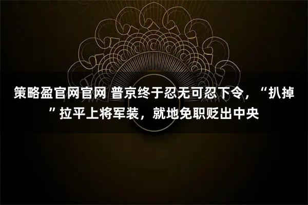 策略盈官网官网 普京终于忍无可忍下令，“扒掉”拉平上将军装，就地免职贬出中央