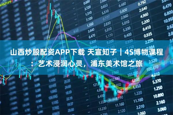 山西炒股配资APP下载 天宣知子｜4S博物课程：艺术浸润心灵，浦东美术馆之旅