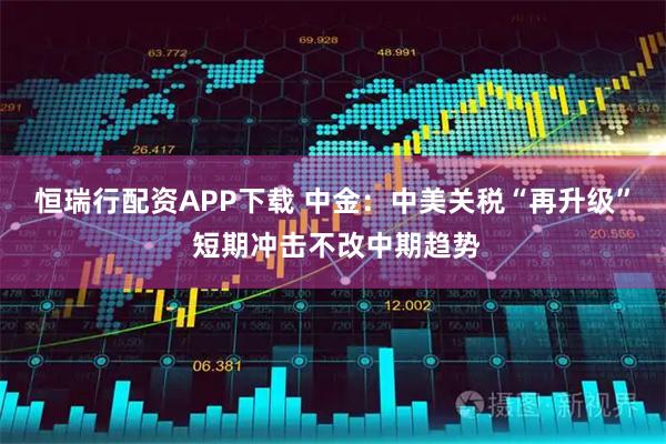 恒瑞行配资APP下载 中金：中美关税“再升级” 短期冲击不改中期趋势