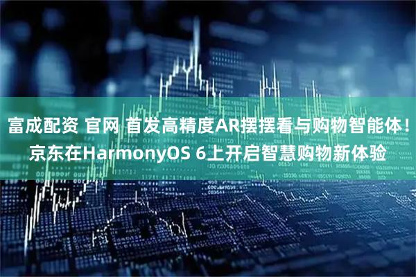 富成配资 官网 首发高精度AR摆摆看与购物智能体！京东在HarmonyOS 6上开启智慧购物新体验