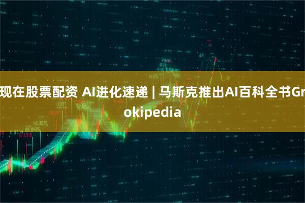 现在股票配资 AI进化速递 | 马斯克推出AI百科全书Grokipedia