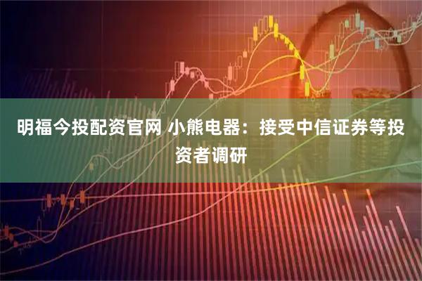 明福今投配资官网 小熊电器：接受中信证券等投资者调研