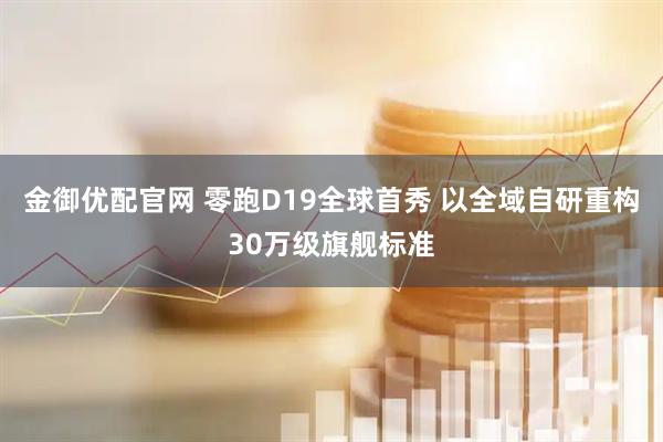 金御优配官网 零跑D19全球首秀 以全域自研重构30万级旗舰标准