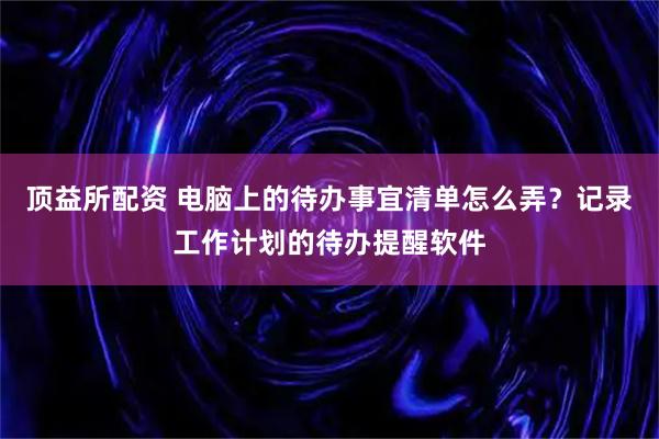 顶益所配资 电脑上的待办事宜清单怎么弄？记录工作计划的待办提醒软件