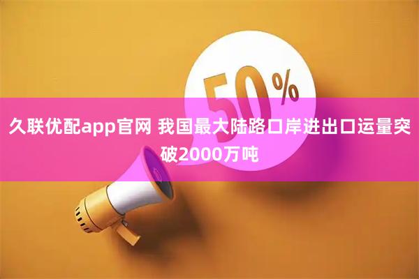 久联优配app官网 我国最大陆路口岸进出口运量突破2000万吨