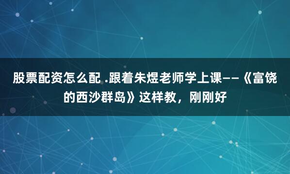 股票配资怎么配 .跟着朱煜老师学上课——《富饶的西沙群岛》这样教，刚刚好