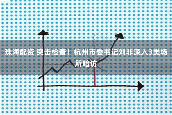 珠海配资 突击检查！杭州市委书记刘非深入3类场所暗访