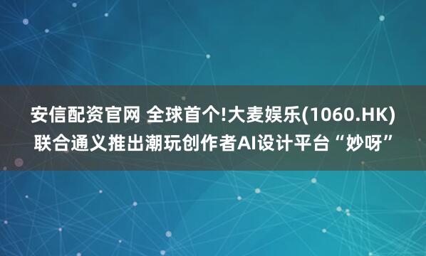 安信配资官网 全球首个!大麦娱乐(1060.HK)联合通义推出潮玩创作者AI设计平台“妙呀”