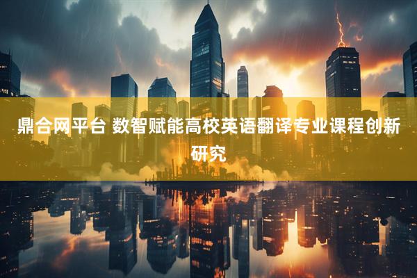 鼎合网平台 数智赋能高校英语翻译专业课程创新研究