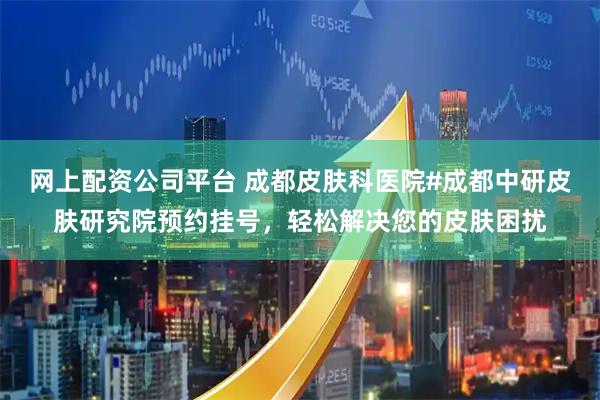 网上配资公司平台 成都皮肤科医院#成都中研皮肤研究院预约挂号，轻松解决您的皮肤困扰