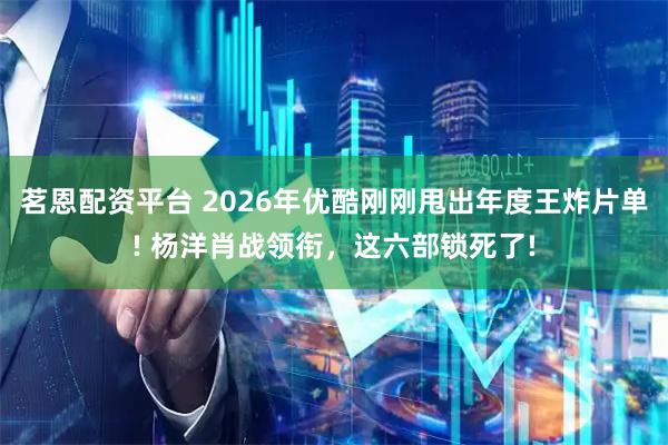 茗恩配资平台 2026年优酷刚刚甩出年度王炸片单! 杨洋肖战领衔，这六部锁死了!