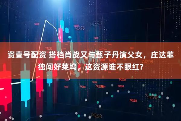 资壹号配资 搭档肖战又与甄子丹演父女，庄达菲独闯好莱坞，这资源谁不眼红?