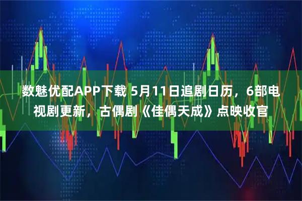 数魅优配APP下载 5月11日追剧日历，6部电视剧更新，古偶剧《佳偶天成》点映收官