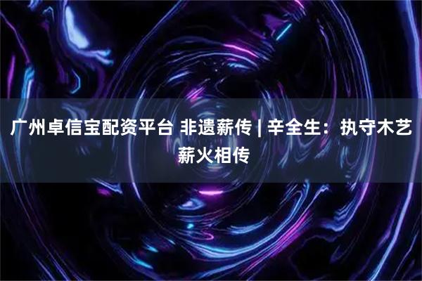 广州卓信宝配资平台 非遗薪传 | 辛全生：执守木艺 薪火相传