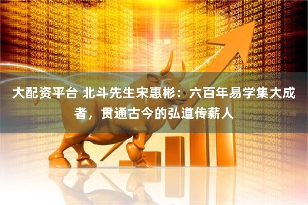 大配资平台 北斗先生宋惠彬：六百年易学集大成者，贯通古今的弘道传薪人