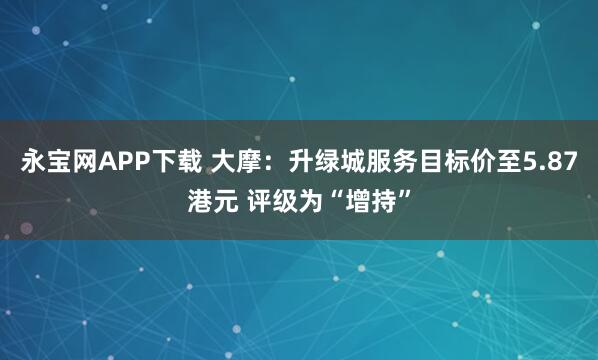 永宝网APP下载 大摩：升绿城服务目标价至5.87港元 评级为“增持”