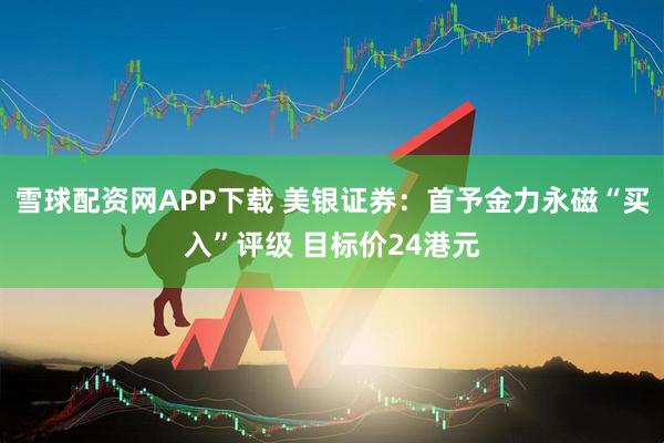 雪球配资网APP下载 美银证券：首予金力永磁“买入”评级 目标价24港元
