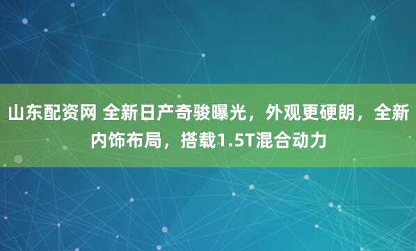 山东配资网 全新日产奇骏曝光，外观更硬朗，全新内饰布局，搭载1.5T混合动力