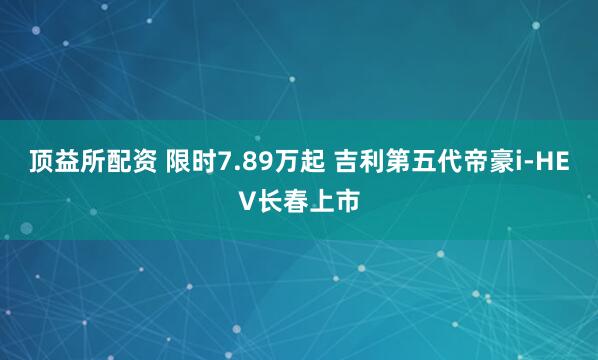 顶益所配资 限时7.89万起 吉利第五代帝豪i-HEV长春上市