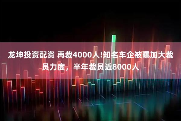 龙坤投资配资 再裁4000人!知名车企被曝加大裁员力度，半年裁员近8000人