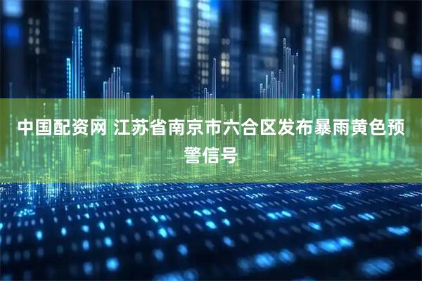 中国配资网 江苏省南京市六合区发布暴雨黄色预警信号