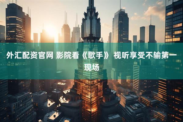 外汇配资官网 影院看《歌手》 视听享受不输第一现场