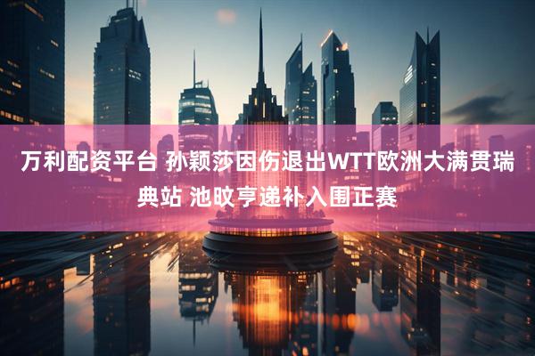 万利配资平台 孙颖莎因伤退出WTT欧洲大满贯瑞典站 池旼亨递补入围正赛