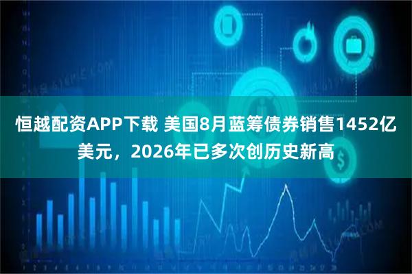 恒越配资APP下载 美国8月蓝筹债券销售1452亿美元，2026年已多次创历史新高