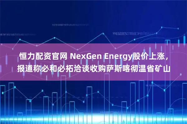 恒力配资官网 NexGen Energy股价上涨，报道称必和必拓洽谈收购萨斯喀彻温省矿山