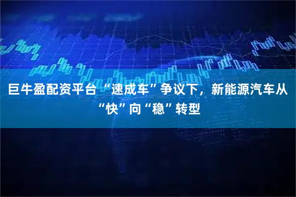 巨牛盈配资平台 “速成车”争议下，新能源汽车从“快”向“稳”转型